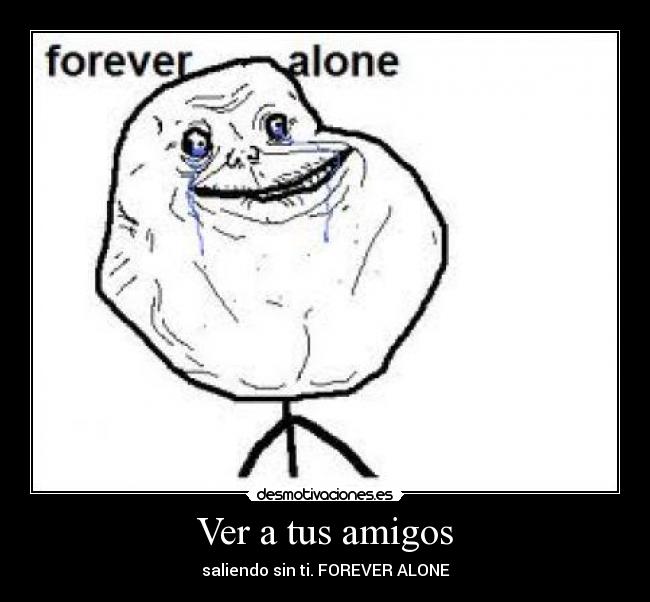 Ver a tus amigos - saliendo sin ti. FOREVER ALONE