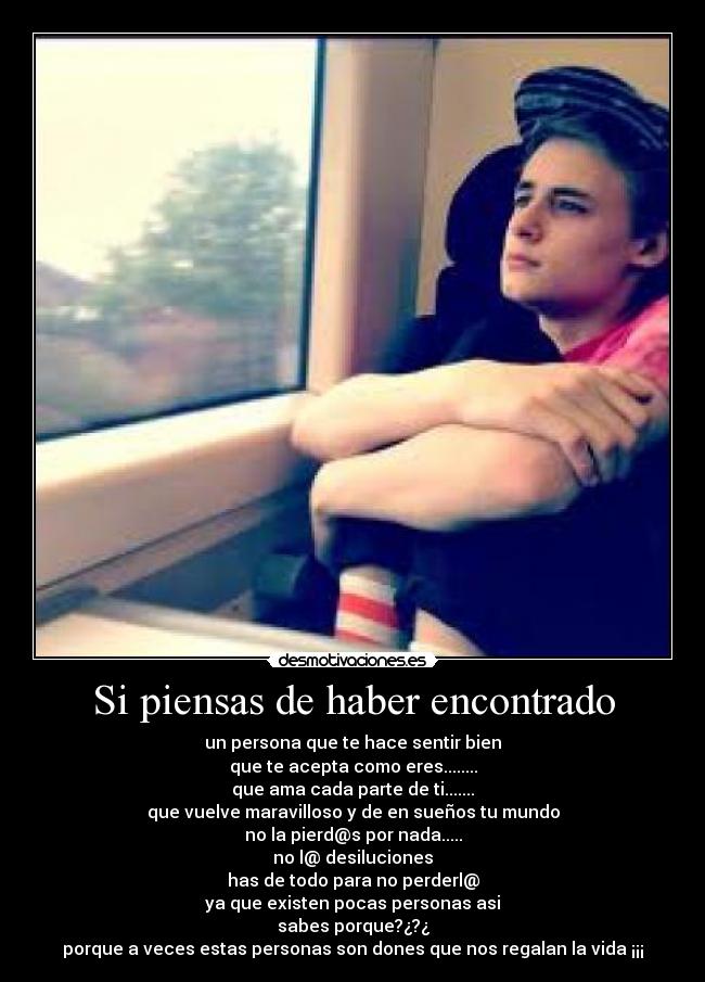 Si piensas de haber encontrado - un persona que te hace sentir bien
que te acepta como eres........
que ama cada parte de ti.......
que vuelve maravilloso y de en sueños tu mundo
no la pierd@s por nada.....
no l@ desiluciones
has de todo para no perderl@
ya que existen pocas personas asi
sabes porque?¿?¿
porque a veces estas personas son dones que nos regalan la vida ¡¡¡