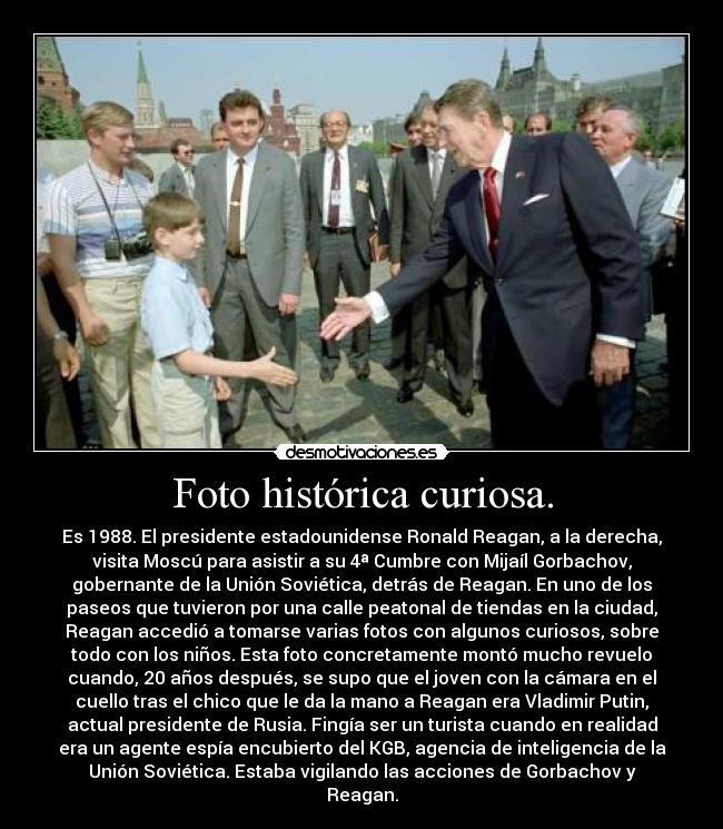 Foto histórica curiosa. - Es 1988. El presidente estadounidense Ronald Reagan, a la derecha,
visita Moscú para asistir a su 4ª Cumbre con Mijaíl Gorbachov,
gobernante de la Unión Soviética, detrás de Reagan. En uno de los
paseos que tuvieron por una calle peatonal de tiendas en la ciudad,
Reagan accedió a tomarse varias fotos con algunos curiosos, sobre
todo con los niños. Esta foto concretamente montó mucho revuelo
cuando, 20 años después, se supo que el joven con la cámara en el
cuello tras el chico que le da la mano a Reagan era Vladimir Putin,
actual presidente de Rusia. Fingía ser un turista cuando en realidad
era un agente espía encubierto del KGB, agencia de inteligencia de la
Unión Soviética. Estaba vigilando las acciones de Gorbachov y
Reagan.