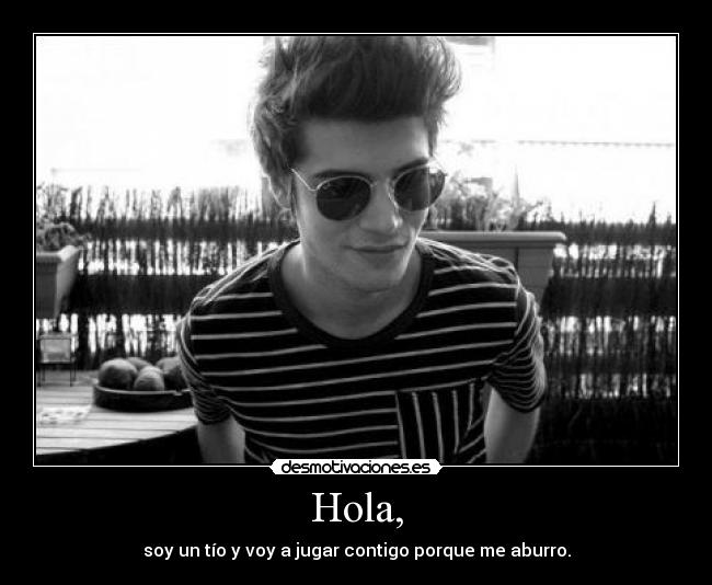 Hola, - soy un tío y voy a jugar contigo porque me aburro.