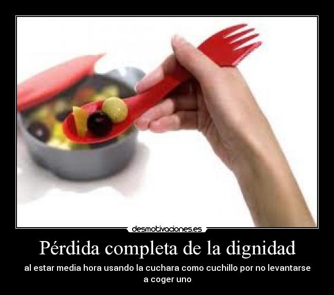 Pérdida completa de la dignidad - al estar media hora usando la cuchara como cuchillo por no levantarse a coger uno