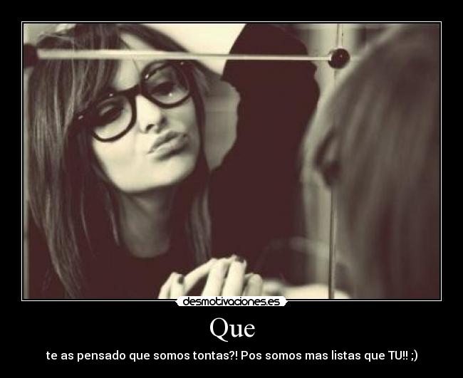 Que - te as pensado que somos tontas?! Pos somos mas listas que TU!! ;)