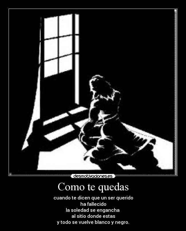 Como te quedas - cuando te dicen que un ser querido
ha fallecido
la soledad se engancha 
al sitio donde estas
y todo se vuelve blanco y negro.