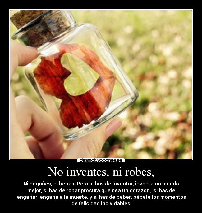 No inventes, ni robes, - Ni engañes, ni bebas. Pero si has de inventar, inventa un mundo
mejor, si has de robar procura que sea un corazón,  si has de
engañar, engaña a la muerte, y si has de beber, bébete los momentos
de felicidad inolvidables.