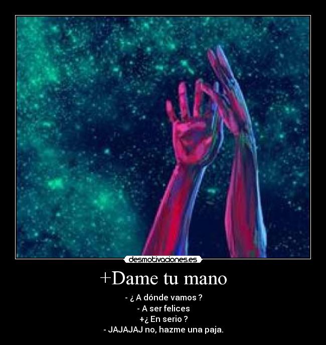 +Dame tu mano - - ¿ A dónde vamos ?
- A ser felices
+¿ En serio ?
- JAJAJAJ no, hazme una paja.