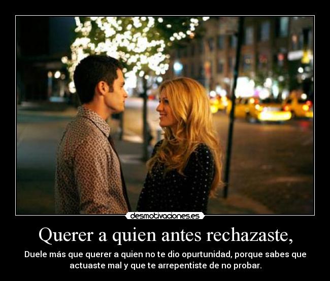Querer a quien antes rechazaste, - Duele más que querer a quien no te dio opurtunidad, porque sabes que
actuaste mal y que te arrepentiste de no probar.