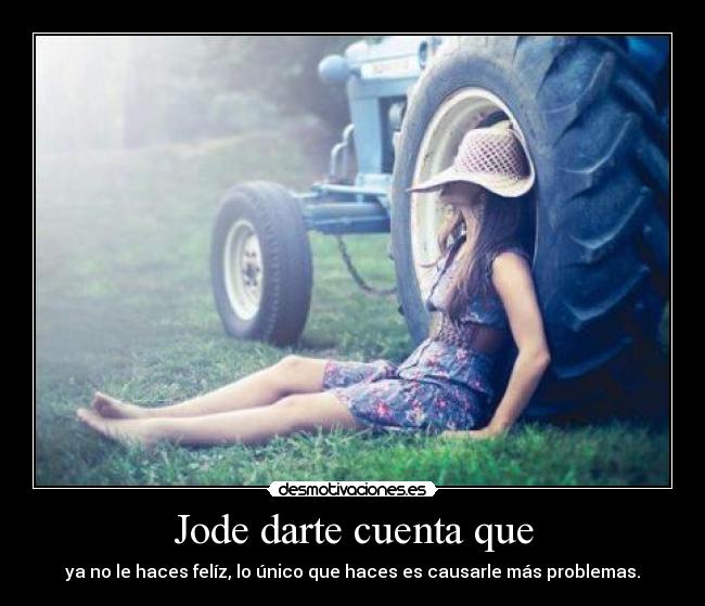 Jode darte cuenta que - ya no le haces felíz, lo único que haces es causarle más problemas.