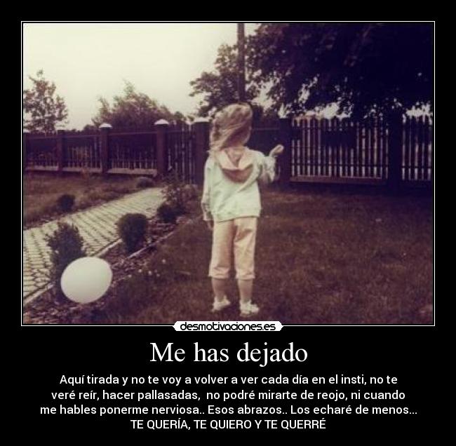 Me has dejado - Aquí tirada y no te voy a volver a ver cada día en el insti, no te
veré reír, hacer pallasadas, no podré mirarte de reojo, ni cuando
me hables ponerme nerviosa.. Esos abrazos.. Los echaré de menos...
TE QUERÍA, TE QUIERO Y TE QUERRÉ