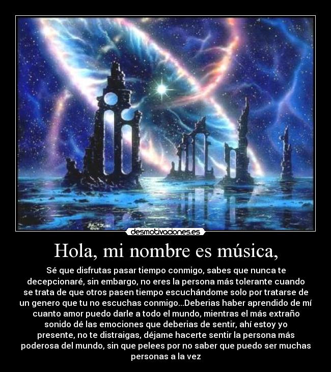 Hola, mi nombre es música, - Sé que disfrutas pasar tiempo conmigo, sabes que nunca te
decepcionaré, sin embargo, no eres la persona más tolerante cuando
se trata de que otros pasen tiempo escuchándome solo por tratarse de
un genero que tu no escuchas conmigo...Deberias haber aprendido de mí
cuanto amor puedo darle a todo el mundo, mientras el más extraño
sonido dé las emociones que deberias de sentir, ahí estoy yo
presente, no te distraigas, déjame hacerte sentir la persona más
poderosa del mundo, sin que pelees por no saber que puedo ser muchas
personas a la vez