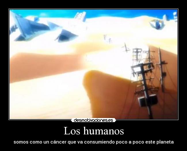 Los humanos - somos como un cáncer que va consumiendo poco a poco este planeta