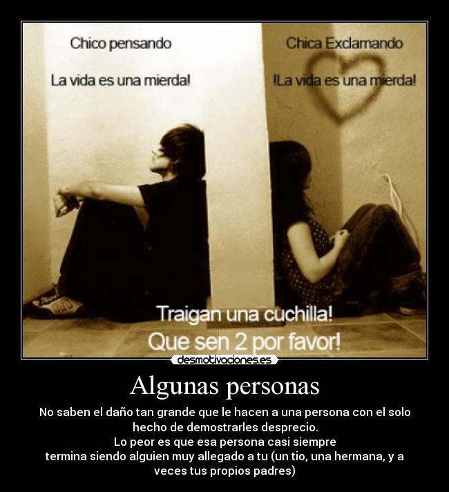 Algunas personas - No saben el daño tan grande que le hacen a una persona con el solo
hecho de demostrarles desprecio.
Lo peor es que esa persona casi siempre
termina siendo alguien muy allegado a tu (un tio, una hermana, y a
veces tus propios padres)