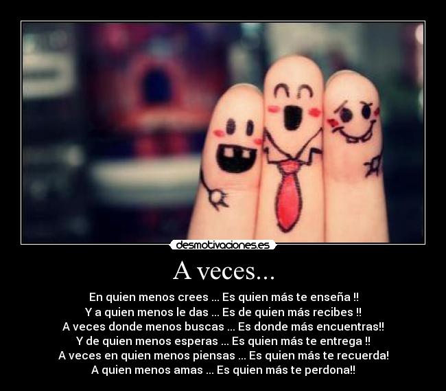 A veces... - En quien menos crees ... Es quien más te enseña !!
Y a quien menos le das ... Es de quien más recibes !!
A veces donde menos buscas ... Es donde más encuentras!!
Y de quien menos esperas ... Es quien más te entrega !!
A veces en quien menos piensas ... Es quien más te recuerda!
A quien menos amas ... Es quien más te perdona!!