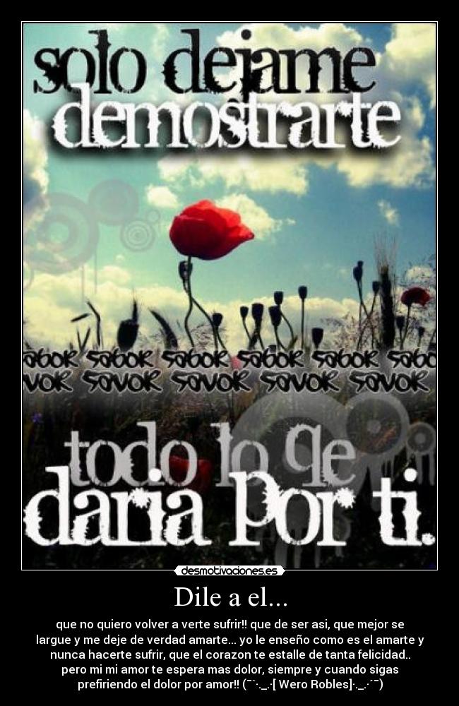 Dile a el... - que no quiero volver a verte sufrir!! que de ser asi, que mejor se
largue y me deje de verdad amarte... yo le enseño como es el amarte y
nunca hacerte sufrir, que el corazon te estalle de tanta felicidad..
pero mi mi amor te espera mas dolor, siempre y cuando sigas
prefiriendo el dolor por amor!! (¯`·._.·[ Wero Robles]·._.·´¯)