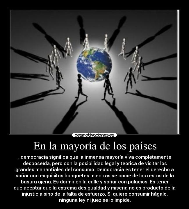 En la mayoría de los países - , democracia significa que la inmensa mayoría viva completamente
desposeída, pero con la posibilidad legal y teórica de visitar los
grandes manantiales del consumo. Democracia es tener el derecho a
soñar con exquisitos banquetes mientras se come de los restos de la
basura ajena. Es dormir en la calle y soñar con palacios. Es tener
que aceptar que la extrema desigualdad y miseria no es producto de la
injusticia sino de la falta de esfuerzo. Si quiere consumir hágalo,
ninguna ley ni juez se lo impide.