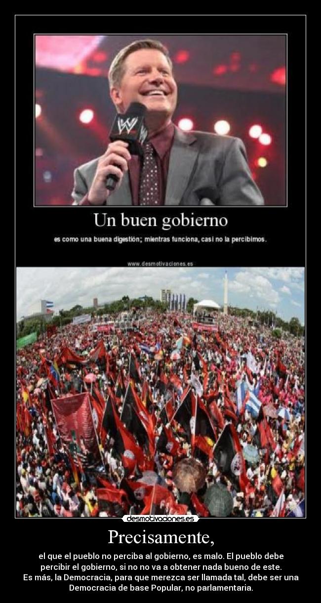 Precisamente, - el que el pueblo no perciba al gobierno, es malo. El pueblo debe
percibir el gobierno, si no no va a obtener nada bueno de este.
Es más, la Democracia, para que merezca ser llamada tal, debe ser una
Democracia de base Popular, no parlamentaria.