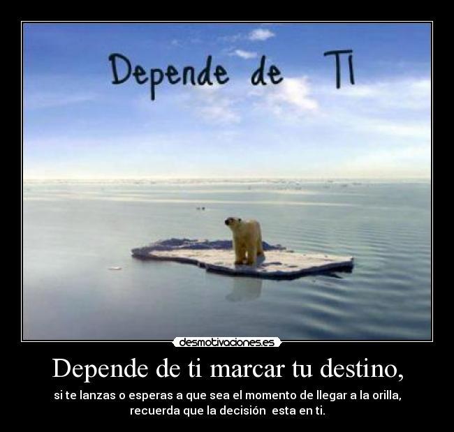 Depende de ti marcar tu destino, - si te lanzas o esperas a que sea el momento de llegar a la orilla,
recuerda que la decisión esta en ti.
