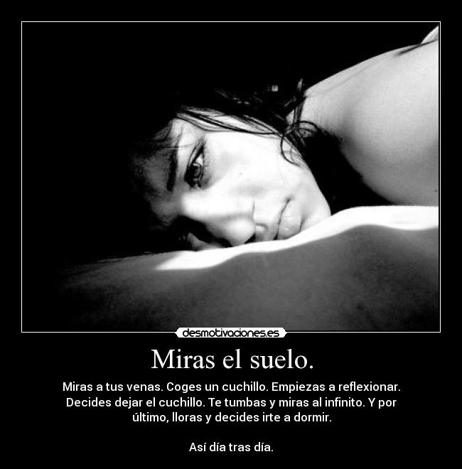Miras el suelo. - Miras a tus venas. Coges un cuchillo. Empiezas a reflexionar.
Decides dejar el cuchillo. Te tumbas y miras al infinito. Y por
último, lloras y decides irte a dormir.
Así día tras día.