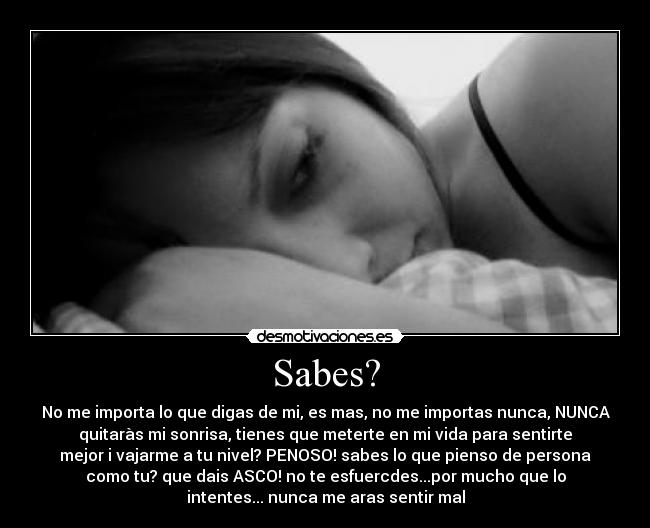 Sabes? - No me importa lo que digas de mi, es mas, no me importas nunca, NUNCA
quitaràs mi sonrisa, tienes que meterte en mi vida para sentirte
mejor i vajarme a tu nivel? PENOSO! sabes lo que pienso de persona
como tu? que dais ASCO! no te esfuercdes...por mucho que lo
intentes... nunca me aras sentir mal