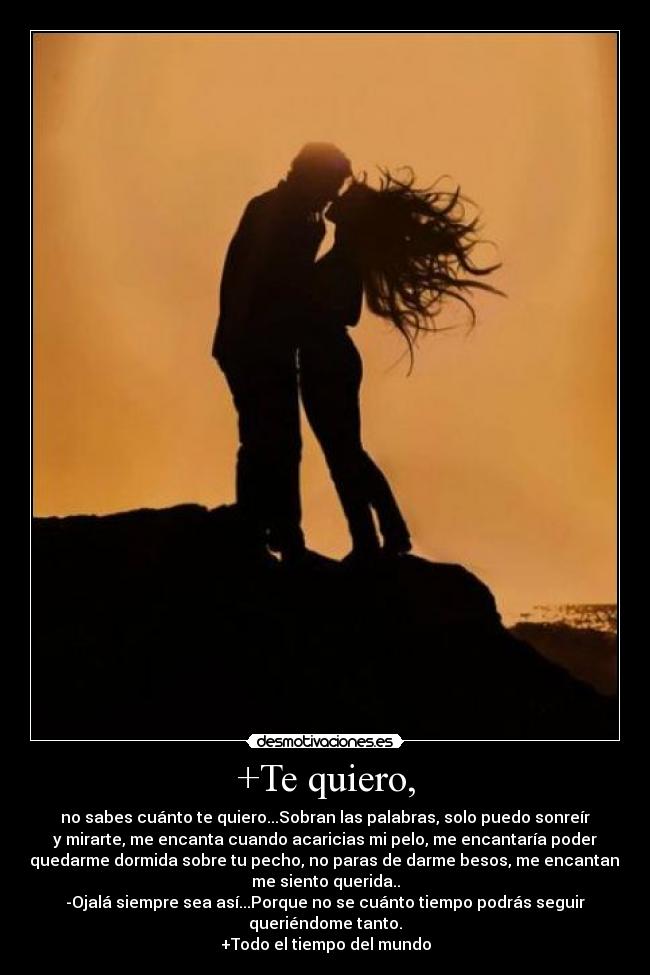 +Te quiero, - no sabes cuánto te quiero...Sobran las palabras, solo puedo sonreír
y mirarte, me encanta cuando acaricias mi pelo, me encantaría poder
quedarme dormida sobre tu pecho, no paras de darme besos, me encantan,
me siento querida..
-Ojalá siempre sea así...Porque no se cuánto tiempo podrás seguir
queriéndome tanto.
+Todo el tiempo del mundo