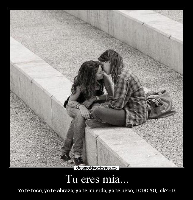 Tu eres mia... - Yo te toco, yo te abrazo, yo te muerdo, yo te beso, TODO YO, ok? =D