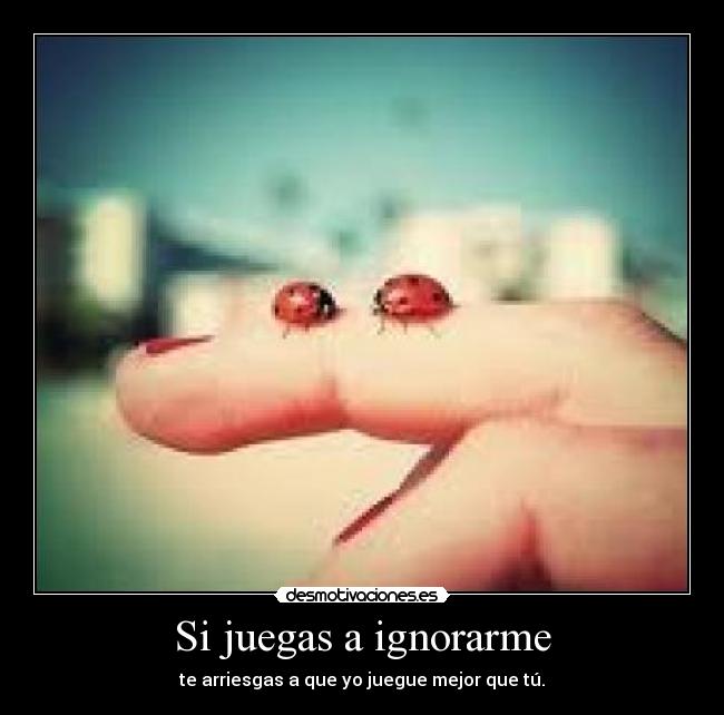 Si juegas a ignorarme - te arriesgas a que yo juegue mejor que tú.