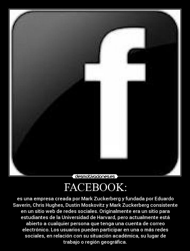 FACEBOOK: - es una empresa creada por Mark Zuckerberg y fundada por Eduardo
Saverin, Chris Hughes, Dustin Moskovitz y Mark Zuckerberg consistente
en un sitio web de redes sociales. Originalmente era un sitio para
estudiantes de la Universidad de Harvard, pero actualmente está
abierto a cualquier persona que tenga una cuenta de correo
electrónico. Los usuarios pueden participar en una o más redes
sociales, en relación con su situación académica, su lugar de
trabajo o región geográfica.