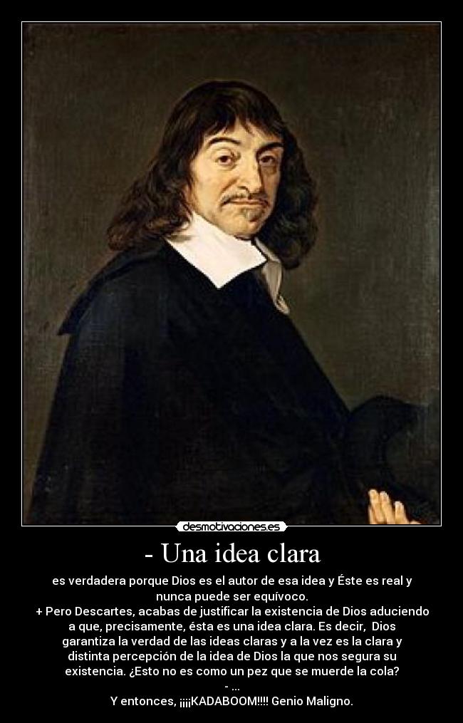 - Una idea clara - es verdadera porque Dios es el autor de esa idea y Éste es real y
nunca puede ser equívoco.
+ Pero Descartes, acabas de justificar la existencia de Dios aduciendo
a que, precisamente, ésta es una idea clara. Es decir,  Dios
garantiza la verdad de las ideas claras y a la vez es la clara y
distinta percepción de la idea de Dios la que nos segura su
existencia. ¿Esto no es como un pez que se muerde la cola?
- ...
Y entonces, ¡¡¡¡KADABOOM!!!! Genio Maligno.