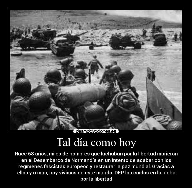 Tal día como hoy - Hace 68 años, miles de hombres que luchaban por la libertad murieron
en el Desembarco de Normandía en un intento de acabar con los
regímenes fascistas europeos y restaurar la paz mundial. Gracias a
ellos y a más, hoy vivimos en este mundo. DEP los caídos en la lucha
por la libertad