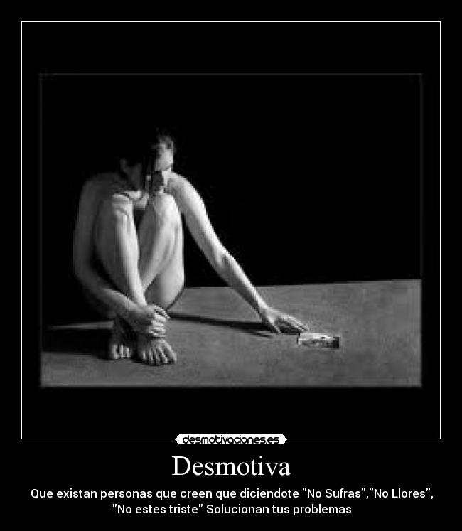 Desmotiva - Que existan personas que creen que diciendote No Sufras,No Llores,
No estes triste Solucionan tus problemas