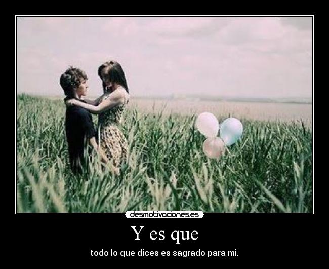 Y es que - todo lo que dices es sagrado para mi.