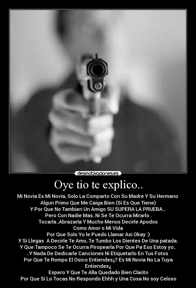 Oye tio te explico.. - Mi Novia Es Mi Novia, Solo La Comparto Con Su Madre Y Su Hermano
Algun Primo Que Me Caiga Bien (Si Es Que Tiene)
Y Por Que No Tambien Un Amigo SU SUPERA LA PRUEBA...
Pero Con Nadie Mas. Ni Se Te Ocurra Mirarlo .
Tocarla ,Abrazarla Y Mucho Menos Decirle Apodos
Como Amor o Mi Vida
Por Que Solo Yo le Puedo Llamar Asi Okay :)
Y Si Llegas A Decirle Te Amo, Te Tumbo Los Dientes De Una patada.
Y Que Tampoco Se Te Ocurra Piropearla Por Que Pa Eso Estoy yo..
..Y Nada De Dedicarle Canciones Ni Etiquetarlo En Tus Fotos
Por Que Te Rompo El Osico Entiendes¿? Es Mi Novia No La Tuya Entiendes¿
Espero Y Que Te Alla Quedado Bien Clarito
Por Que Si Lo Tocas No Respondo Ehhh y Una Cosa No soy Celoso