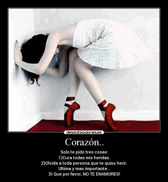 Corazón.. - Solo te pido tres cosas:
1)Cura todas mis heridas.
2)Olvida a toda persona que te quiso herir.
Ultima y mas importante...
3) Que por favor, NO TE ENAMORES!