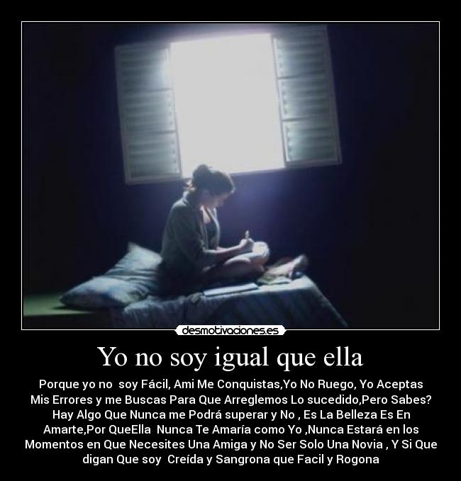 Yo no soy igual que ella - Porque yo no  soy Fácil, Ami Me Conquistas,Yo No Ruego, Yo Aceptas
Mis Errores y me Buscas Para Que Arreglemos Lo sucedido,Pero Sabes?
Hay Algo Que Nunca me Podrá superar y No , Es La Belleza Es En
Amarte,Por QueElla  Nunca Te Amaría como Yo ,Nunca Estará en los
Momentos en Que Necesites Una Amiga y No Ser Solo Una Novia , Y Si Que
digan Que soy  Creída y Sangrona que Facil y Rogona