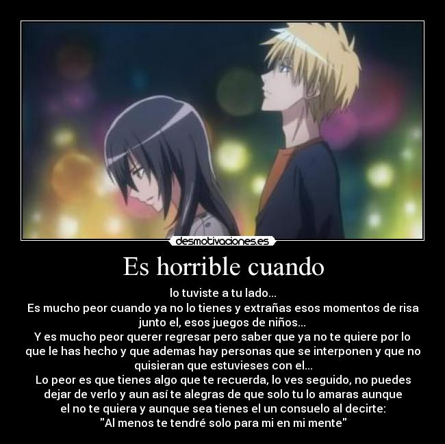 Es horrible cuando - lo tuviste a tu lado...
Es mucho peor cuando ya no lo tienes y extrañas esos momentos de risa
junto el, esos juegos de niños...
Y es mucho peor querer regresar pero saber que ya no te quiere por lo
que le has hecho y que ademas hay personas que se interponen y que no
quisieran que estuvieses con el...
Lo peor es que tienes algo que te recuerda, lo ves seguido, no puedes
dejar de verlo y aun así te alegras de que solo tu lo amaras aunque
el no te quiera y aunque sea tienes el un consuelo al decirte:
Al menos te tendré solo para mi en mi mente