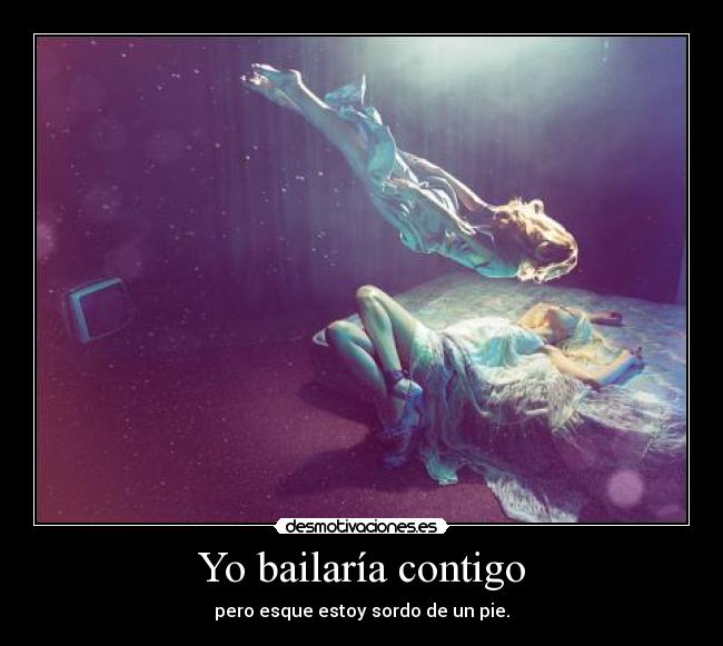 Yo bailaría contigo - pero esque estoy sordo de un pie.