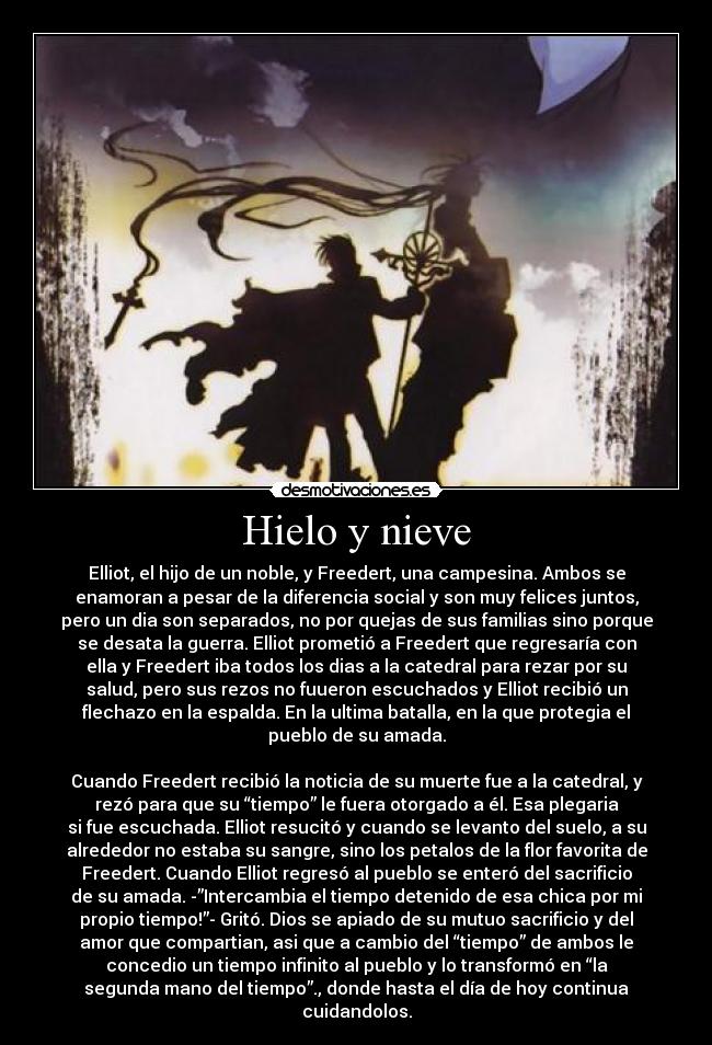 Hielo y nieve - Elliot, el hijo de un noble, y Freedert, una campesina. Ambos se
enamoran a pesar de la diferencia social y son muy felices juntos,
pero un dia son separados, no por quejas de sus familias sino porque
se desata la guerra. Elliot prometió a Freedert que regresaría con
ella y Freedert iba todos los dias a la catedral para rezar por su
salud, pero sus rezos no fuueron escuchados y Elliot recibió un
flechazo en la espalda. En la ultima batalla, en la que protegia el
pueblo de su amada.

Cuando Freedert recibió la noticia de su muerte fue a la catedral, y
rezó para que su “tiempo” le fuera otorgado a él. Esa plegaria
si fue escuchada. Elliot resucitó y cuando se levanto del suelo, a su
alrededor no estaba su sangre, sino los petalos de la flor favorita de
Freedert. Cuando Elliot regresó al pueblo se enteró del sacrificio
de su amada. -”Intercambia el tiempo detenido de esa chica por mi
propio tiempo!”- Gritó. Dios se apiado de su mutuo sacrificio y del
amor que compartian, asi que a cambio del “tiempo” de ambos le
concedio un tiempo infinito al pueblo y lo transformó en “la
segunda mano del tiempo”., donde hasta el día de hoy continua
cuidandolos.