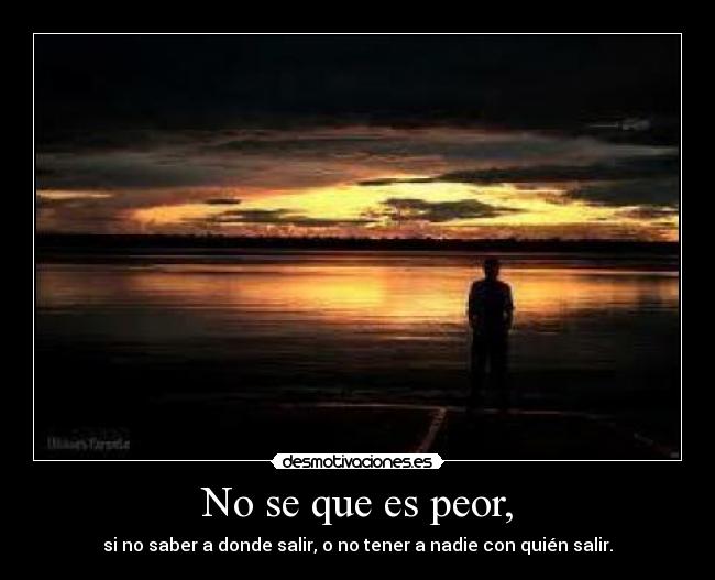 No se que es peor, - si no saber a donde salir, o no tener a nadie con quién salir.