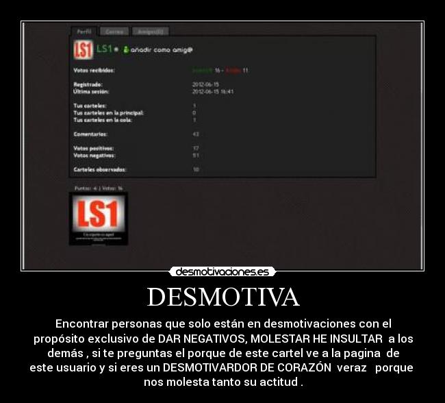 DESMOTIVA - Encontrar personas que solo están en desmotivaciones con el
propósito exclusivo de DAR NEGATIVOS, MOLESTAR HE INSULTAR a los
demás , si te preguntas el porque de este cartel ve a la pagina de
este usuario y si eres un DESMOTIVARDOR DE CORAZÓN veraz porque
nos molesta tanto su actitud .