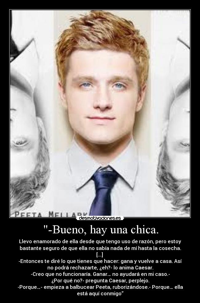 -Bueno, hay una chica. - Llevo enamorado de ella desde que tengo uso de razón, pero estoy
bastante seguro de que ella no sabía nada de mí hasta la cosecha.
[...] 
-Entonces te diré lo que tienes que hacer: gana y vuelve a casa. Así
no podrá rechazarte, ¿eh?- lo anima Caesar.
-Creo que no funcionaría. Ganar… no ayudará en mi caso.-
¿Por qué no?- pregunta Caesar, perplejo.
-Porque…- empieza a balbucear Peeta, ruborizándose.- Porque… ella
está aquí conmigo”