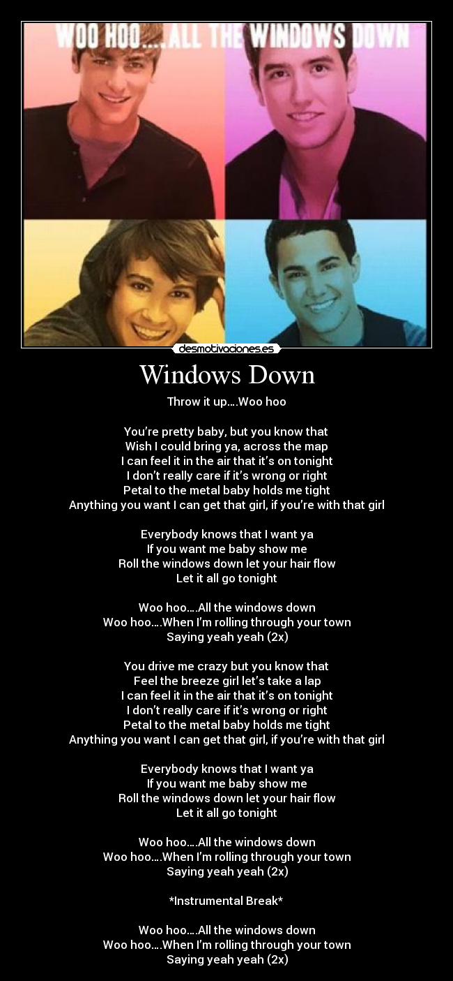 Windows Down - Throw it up….Woo hoo

You’re pretty baby, but you know that
Wish I could bring ya, across the map
I can feel it in the air that it’s on tonight
I don’t really care if it’s wrong or right
Petal to the metal baby holds me tight
Anything you want I can get that girl, if you’re with that girl

Everybody knows that I want ya
If you want me baby show me
Roll the windows down let your hair flow
Let it all go tonight

Woo hoo….All the windows down
Woo hoo….When I’m rolling through your town
Saying yeah yeah (2x)

You drive me crazy but you know that
Feel the breeze girl let’s take a lap
I can feel it in the air that it’s on tonight
I don’t really care if it’s wrong or right
Petal to the metal baby holds me tight
Anything you want I can get that girl, if you’re with that girl

Everybody knows that I want ya
If you want me baby show me
Roll the windows down let your hair flow
Let it all go tonight

Woo hoo….All the windows down
Woo hoo….When I’m rolling through your town
Saying yeah yeah (2x)

*Instrumental Break*

Woo hoo….All the windows down
Woo hoo….When I’m rolling through your town
Saying yeah yeah (2x)