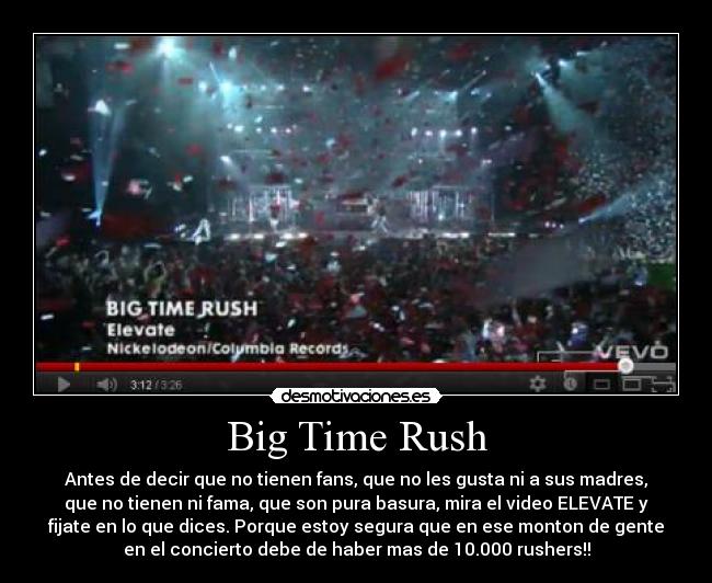 Big Time Rush - Antes de decir que no tienen fans, que no les gusta ni a sus madres,
que no tienen ni fama, que son pura basura, mira el video ELEVATE y
fijate en lo que dices. Porque estoy segura que en ese monton de gente
en el concierto debe de haber mas de 10.000 rushers!!