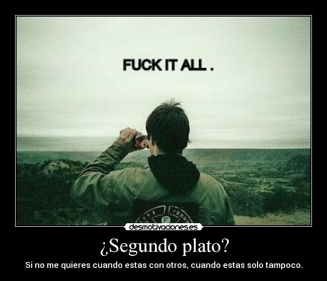 ¿Segundo plato? - Si no me quieres cuando estas con otros, cuando estas solo tampoco.