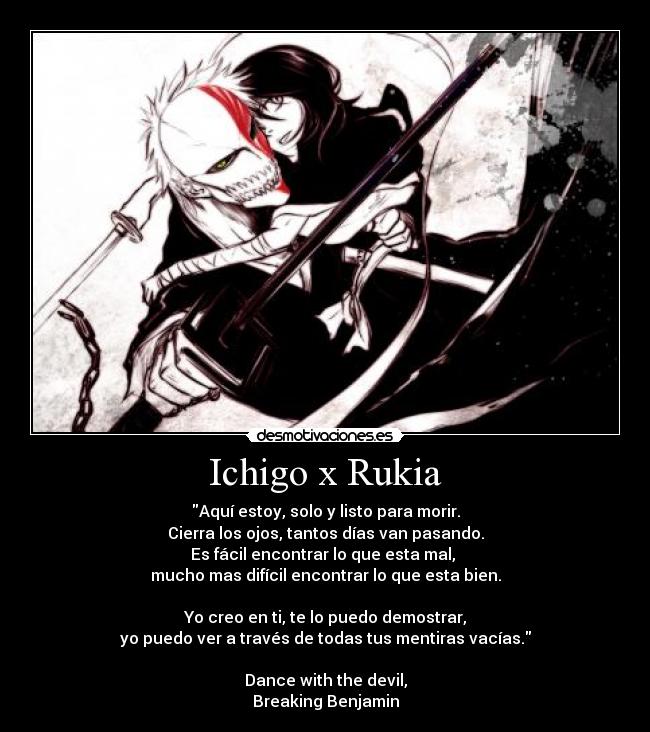 Ichigo x Rukia - Aquí estoy, solo y listo para morir.
Cierra los ojos, tantos días van pasando.
Es fácil encontrar lo que esta mal,
mucho mas difícil encontrar lo que esta bien.
Yo creo en ti, te lo puedo demostrar,
yo puedo ver a través de todas tus mentiras vacías.
Dance with the devil,
Breaking Benjamin