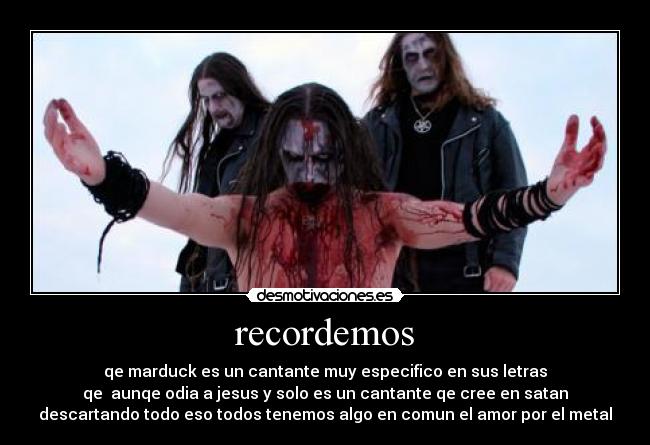 recordemos - qe marduck es un cantante muy especifico en sus letras
qe aunqe odia a jesus y solo es un cantante qe cree en satan
descartando todo eso todos tenemos algo en comun el amor por el metal