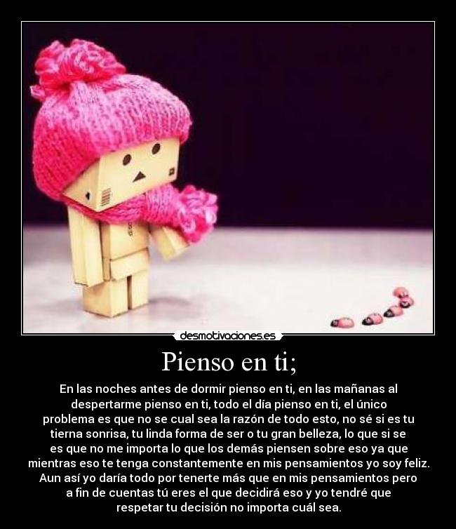Pienso en ti; - En las noches antes de dormir pienso en ti, en las mañanas al
despertarme pienso en ti, todo el día pienso en ti, el único
problema es que no se cual sea la razón de todo esto, no sé si es tu
tierna sonrisa, tu linda forma de ser o tu gran belleza, lo que si se
es que no me importa lo que los demás piensen sobre eso ya que
mientras eso te tenga constantemente en mis pensamientos yo soy feliz.
Aun así yo daría todo por tenerte más que en mis pensamientos pero
a fin de cuentas tú eres el que decidirá eso y yo tendré que
respetar tu decisión no importa cuál sea.