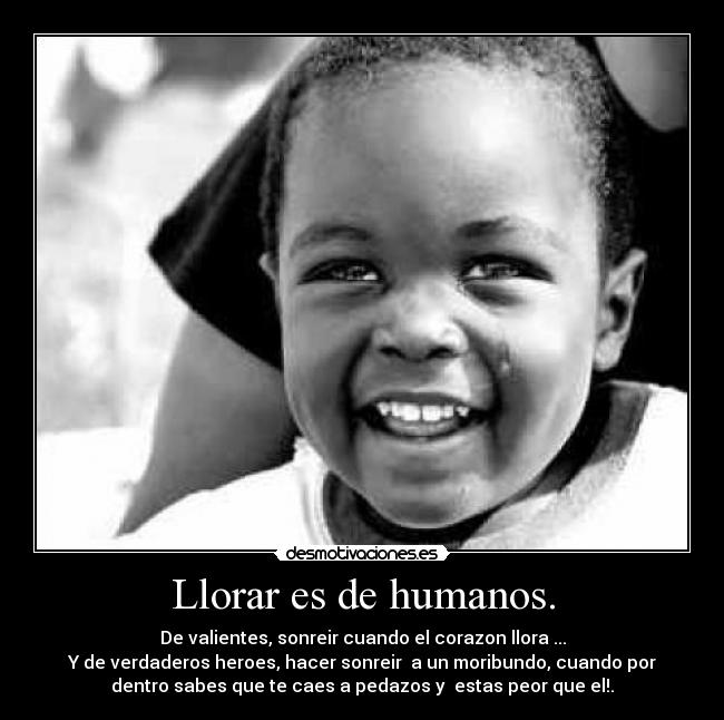 Llorar es de humanos. - De valientes, sonreir cuando el corazon llora ...
Y de verdaderos heroes, hacer sonreir a un moribundo, cuando por
dentro sabes que te caes a pedazos y estas peor que el!.
