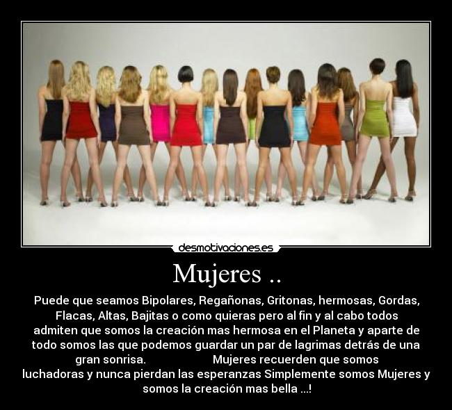 Mujeres .. - Puede que seamos Bipolares, Regañonas, Gritonas, hermosas, Gordas,
Flacas, Altas, Bajitas o como quieras pero al fin y al cabo todos
admiten que somos la creación mas hermosa en el Planeta y aparte de
todo somos las que podemos guardar un par de lagrimas detrás de una
gran sonrisa.                        Mujeres recuerden que somos
luchadoras y nunca pierdan las esperanzas Simplemente somos Mujeres y
somos la creación mas bella ...!