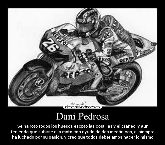 Dani Pedrosa - Se ha roto todos los huesos escpto las costillas y el craneo, y aun
teniendo que subirse a la moto con ayuda de dos mecánicos, el siempre
ha luchado por su pasión, y creo que todos deberiamos hacer lo mismo