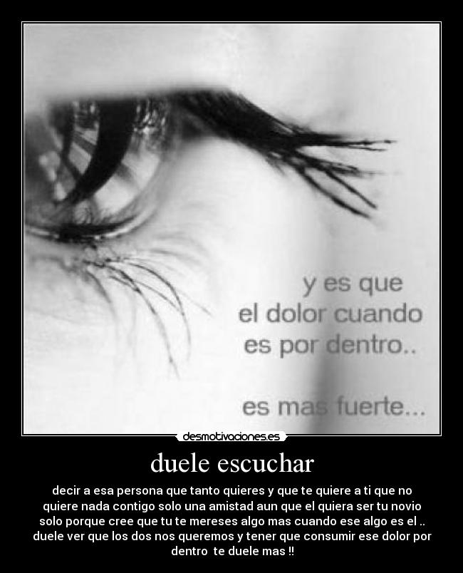 duele escuchar - decir a esa persona que tanto quieres y que te quiere a ti que no
quiere nada contigo solo una amistad aun que el quiera ser tu novio
solo porque cree que tu te mereses algo mas cuando ese algo es el ..
duele ver que los dos nos queremos y tener que consumir ese dolor por
dentro te duele mas !!