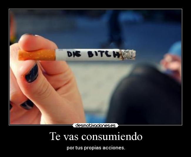 Te vas consumiendo - por tus propias acciones.